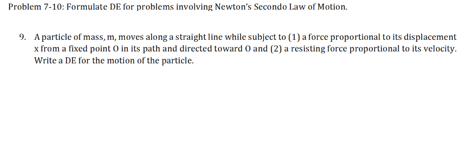 Problem 7-10: Formulate DE for problems involving Newton's Secondo Law of Motion.
9. A particle of mass, m, moves along a straight line while subject to (1) a force proportional to its displacement
x from a fixed point O in its path and directed toward 0 and (2) a resisting force proportional to its velocity.
Write a DE for the motion of the particle.

