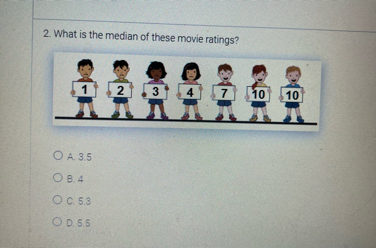 2. What is the median of these movie ratings?
1
OA. 3.5
OB. 4
OC. 5.3
OD. 5.5
2
3
4
7
10
10