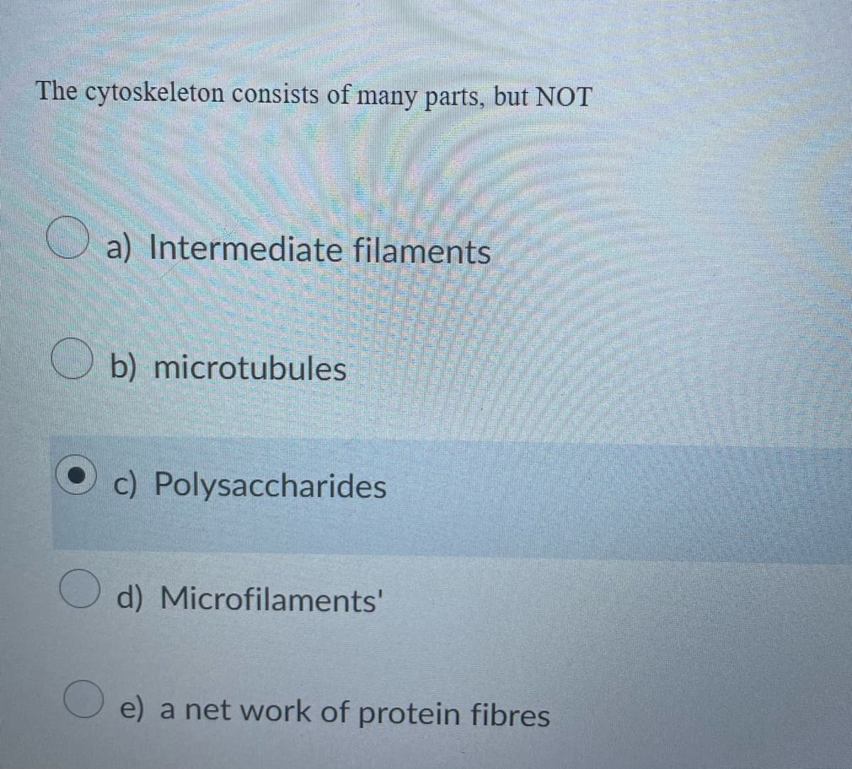 The cytoskeleton consists of many parts, but NOT
O a) Intermediate filaments
O b) microtubules
c) Polysaccharides
d) Microfilaments'
e) a net work of protein fibres
