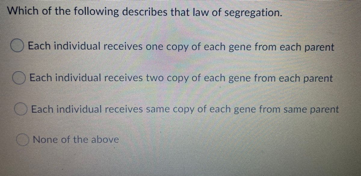 Which of the following describes that law of segregation.
Each individual receives one copy of each gene from each parent
Each individual receives two copy of each gene from each parent
Each individual receives same copy of each gene from same parent
None of the above
