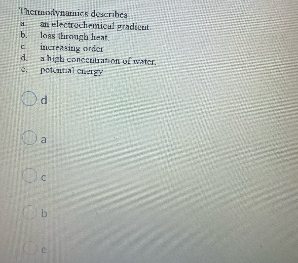 Thermodynamics describes
an electrochemical gradient.
b.
a.
loss through heat.
increasing order
d.
C.
a high concentration of water.
potential energy.
e.
d
a
O O
