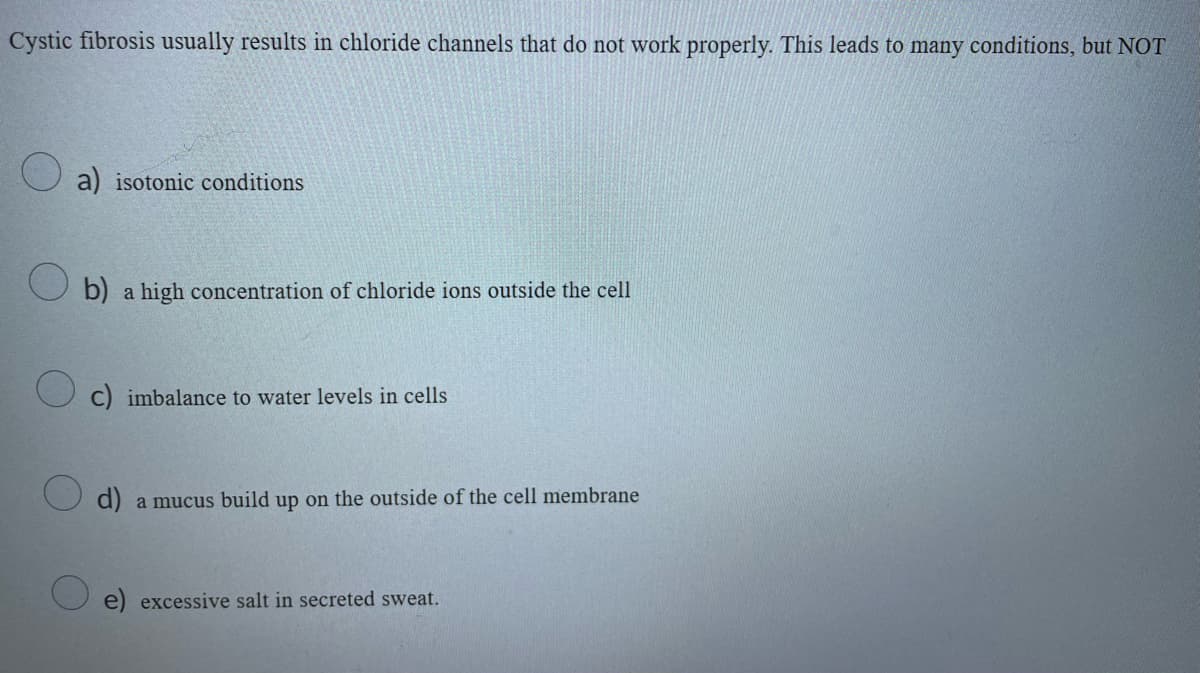 Cystic fibrosis usually results in chloride channels that do not work properly. This leads to many conditions, but NOT
a) isotonic conditions
b) a high concentration of chloride ions outside the cell
C) imbalance to water levels in cells
d) a mucus build up on the outside of the cell membrane
e) excessive salt in secreted sweat.
