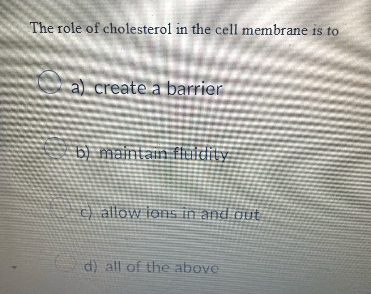 The role of cholesterol in the cell membrane is to
O a) create a barrier
b) maintain fluidity
c) allow ions in and out
d) all of the above