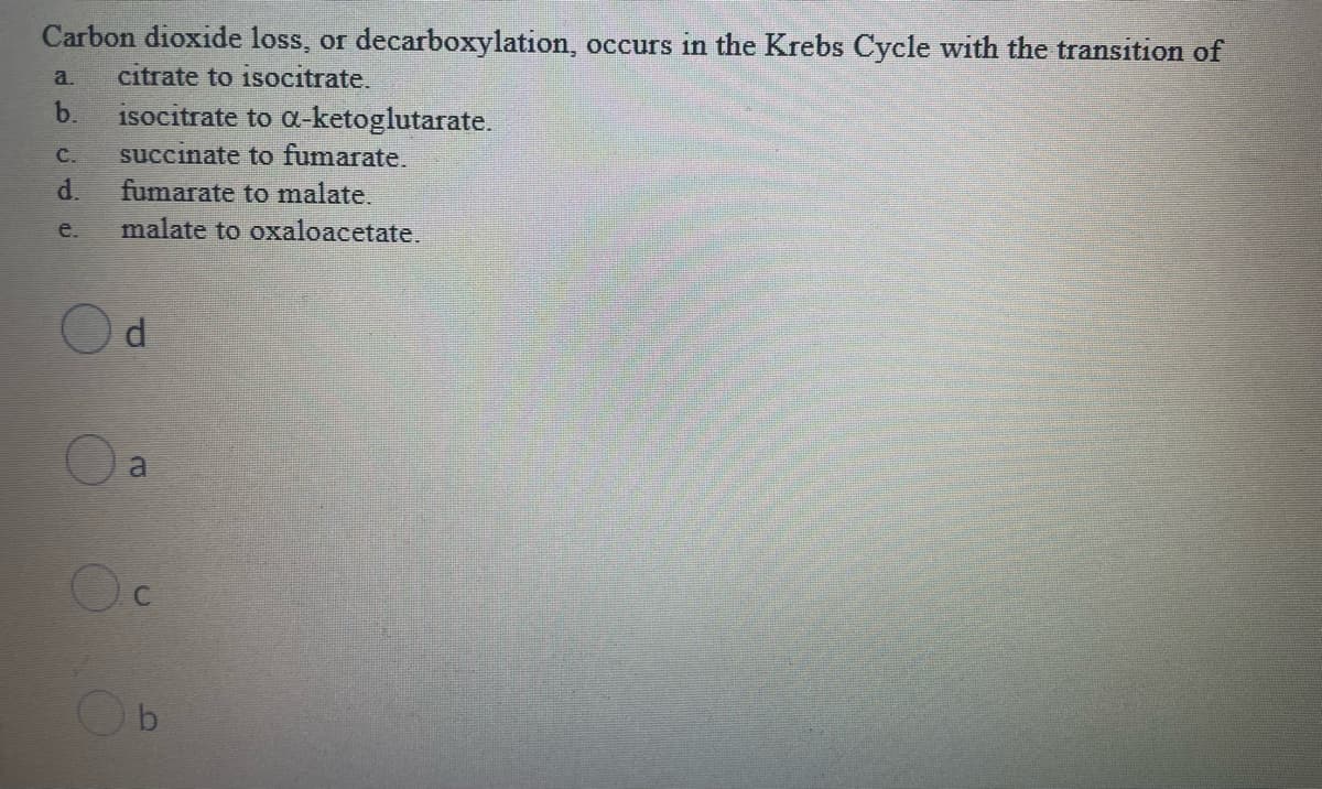 Carbon dioxide loss, or decarboxylation, occurs in the Krebs Cycle with the transition of
a.
citrate to isocitrate.
b.
isocitrate to a-ketoglutarate.
succinate to fumarate.
d.
C.
fumarate to malate.
malate to oxaloacetate.
e.
a
bi
