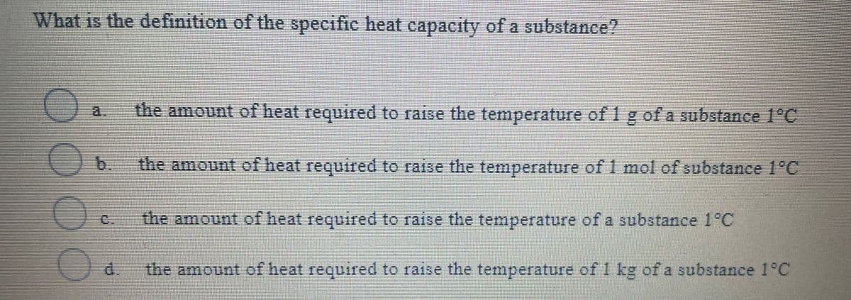 What is the definition of the specific heat capacity of a substance?
the amount of heat required to raise the temperature of 1 g of a substance 1°C
) a.
the amount of heat required to raise the temperature of 1 mol of substance 1°C
C.
the amount of heat required to raise the temperature of a substance 1°C
d.
the amount of heat required to raise the temperature of 1 kg of a substance 1°C
