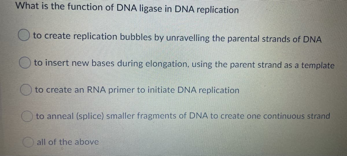 What is the function of DNA ligase in DNA replication
to create replication bubbles by unravelling the parental strands of DNA
to insert new bases during elongation, using the parent strand as a template
to create an RNA primer to initiate DNA replication
O to anneal (splice) smaller fragments of DNA to create one continuous strand
all of the above
