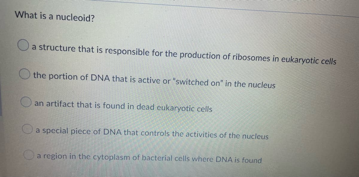 What is a nucleoid?
a structure that is responsible for the production of ribosomes in eukaryotic cells
the portion of DNA that is active or "switched on" in the nucleus
an artifact that is found in dead eukaryotic cells
a special piece of DNA that controls the activities of the nucleus
a region in the cytoplasm of bacterial cells where DNA is found