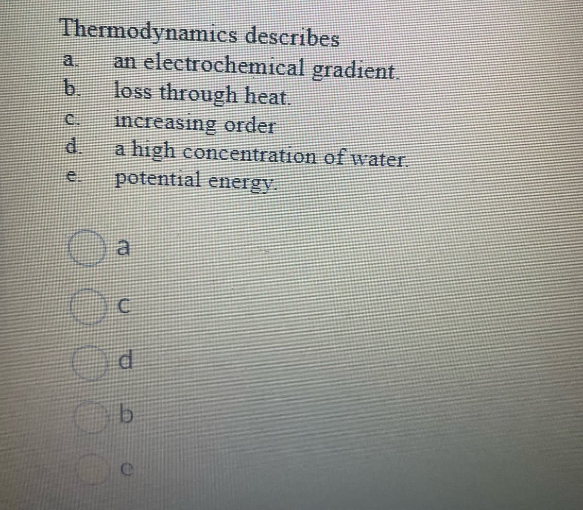Thermodynamics describes
an electrochemical gradient.
loss through heat.
increasing order
a high concentration of water.
potential energy.
C
d
b