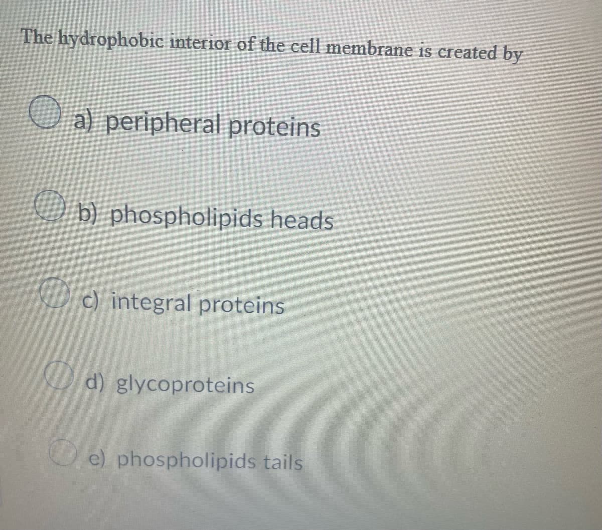 The hydrophobic interior of the cell membrane is created by
O
O
a) peripheral proteins
b) phospholipids heads
c) integral proteins
d) glycoproteins
e) phospholipids tails