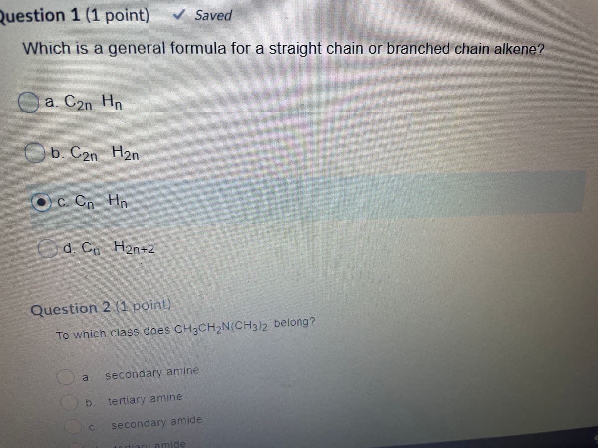 Question 1 (1 point)
Saved
Which is a general formula for a straight chain or branched chain alkene?
Oa C2n Hn
Ob. C2n H2n
Ос Сп
c. Cn Hn
Od. Cn H2n+2
Question 2 (1 point)
To which class does CH3CH,N(CH3)2 belong?
a.
secondary amine
b. tertiary amine
C. secondary amide
tortiary amide
