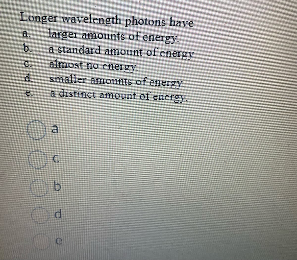 Longer wavelength photons have
a. larger amounts of energy.
b
a standard amount of energy.
almost no energy.
smaller amounts of energy.
a distinct amount of energy.
C
b
d