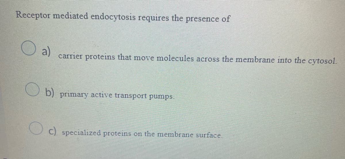 Receptor mediated endocytosis requires the presence of
O a)
carrier proteins that move molecules across the membrane into the cytosol.
b) primary active transport pumps.
c) specialized proteins on the membrane surface.