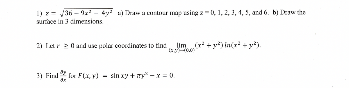 1) z = √√36-9x² 4y² a) Draw a contour map using z = 0, 1, 2, 3, 4, 5, and 6. b) Draw the
surface in 3 dimensions.
2) Letr 20 and use polar coordinates to find
lim (x² + y²) In(x² + y²).
(x,y) →(0,0)
ду
3) Find for F(x, y) = sin xy + ¹у²2 - x = 0.
əx