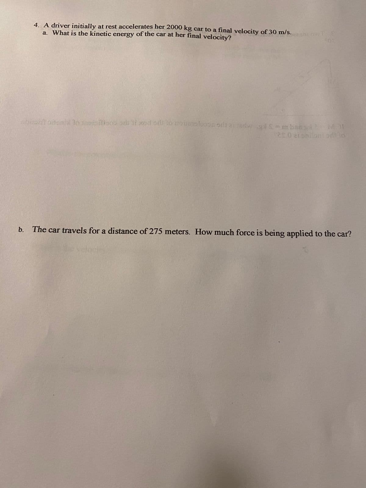 4. A driver initially at rest accelerates her 2000 kg car to a final velocity of 30 m/s.
a. What is the kinetic energy of the car at her final velocity?
buon't onenia to Toso di 11 xed ots to moues loose otsa tndur g=mbae yd 2-M31
1200 ei snilontodito
b. The car travels for a distance of 275 meters. How much force is being applied to the car?