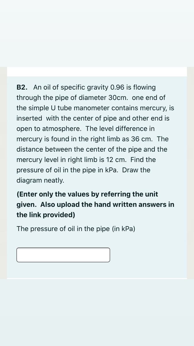 B2. An oil of specific gravity 0.96 is flowing
through the pipe of diameter 30cm. one end of
the simple U tube manometer contains mercury, is
inserted with the center of pipe and other end is
open to atmosphere. The level difference in
mercury is found in the right limb as 36 cm. The
distance between the center of the pipe and the
mercury level in right limb is 12 cm. Find the
pressure of oil in the pipe in kPa. Draw the
diagram neatly.
(Enter only the values by referring the unit
given. Also upload the hand written answers in
the link provided)
The pressure of oil in the pipe (in kPa)
