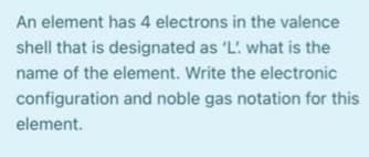 An element has 4 electrons in the valence
shell that is designated as 'L what is the
name of the element. Write the electronic
configuration and noble gas notation for this
element.
