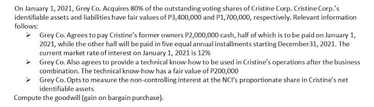 On January 1, 2021, Grey Co. Acquires 80% of the outstanding voting shares of Cristine Corp. Cristine Corp.'s
identifiable assets and liabilities have fair values of P3,400,000 and P1,700,000, respectively. Relevant information
follows:
> Grey Co. Agrees to pay Cristine's former owners P2,000,000 cash, half of which is to be paid on January 1,
2021, while the other half will be paid in five equal annual installments starting December31, 2021. The
current market rate of interest on January 1, 2021 is 12%
> Grey Co. Also agrees to provide a technical know-how to be used in Cristine's operations after the business
combination. The technical know-how has a fair value of P200,000
> Grey Co. Opts to measure the non-controlling interest at the NCI's proportionate share in Cristine's net
identifiable assets
Compute the goodwill (gain on bargain purchase).
