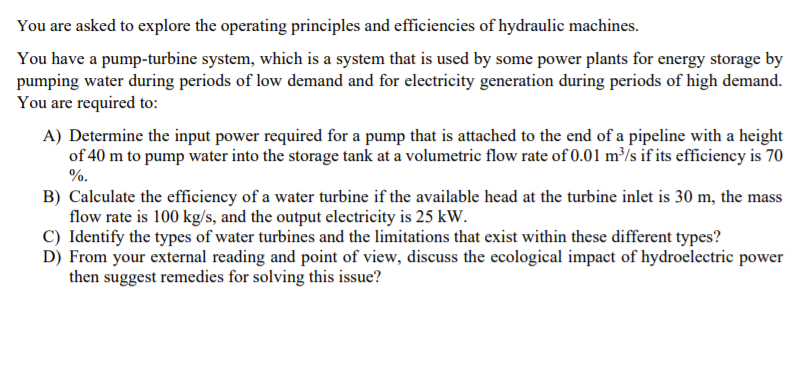 You are asked to explore the operating principles and efficiencies of hydraulic machines.
You have a pump-turbine system, which is a system that is used by some power plants for energy storage by
pumping water during periods of low demand and for electricity generation during periods of high demand.
You are required to:
A) Determine the input power required for a pump that is attached to the end of a pipeline with a height
of 40 m to pump water into the storage tank at a volumetric flow rate of 0.01 m³/s if its efficiency is 70
%.
B) Calculate the efficiency of a water turbine if the available head at the turbine inlet is 30 m, the mass
flow rate is 100 kg/s, and the output electricity is 25 kW.
C) Identify the types of water turbines and the limitations that exist within these different types?
D) From your external reading and point of view, discuss the ecological impact of hydroelectric power
then suggest remedies for solving this issue?
