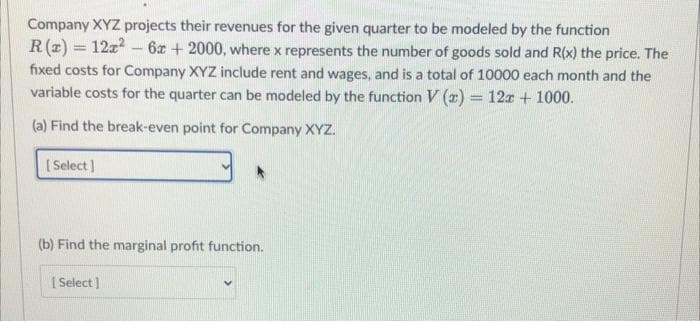 Company XYZ projects their revenues for the given quarter to be modeled by the function
R(z) = 12z - 6z + 2000, where x represents the number of goods sold and R(x) the price. The
fixed costs for Company XYZ include rent and wages, and is a total of 10000 each month and the
variable costs for the quarter can be modeled by the function V (2) = 12x + 1000.
(a) Find the break-even point for Company XYZ.
[ Select)
(b) Find the marginal profit function.
I Select ]
