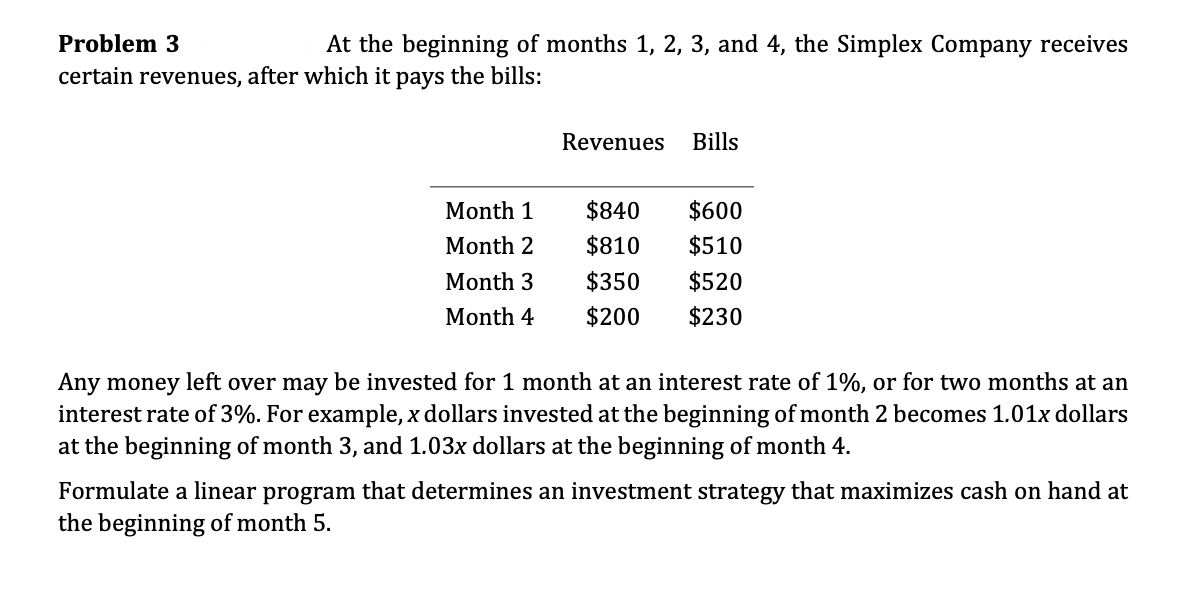 Revenues
Bills
Month 1
$840
$600
Month 2
$810
$510
Month 3
$350
$520
Month 4
$200
$230
Any money left over may be invested for 1 month at an interest rate of 1%, or for two months at an
interest rate of 3%. For example, x dollars invested at the beginning of month 2 becomes 1.01x dollars
at the beginning of month 3, and 1.03x dollars at the beginning of month 4.
Formulate a linear program that determines an investment strategy that maximizes cash on hand at
the beginning of month 5.

