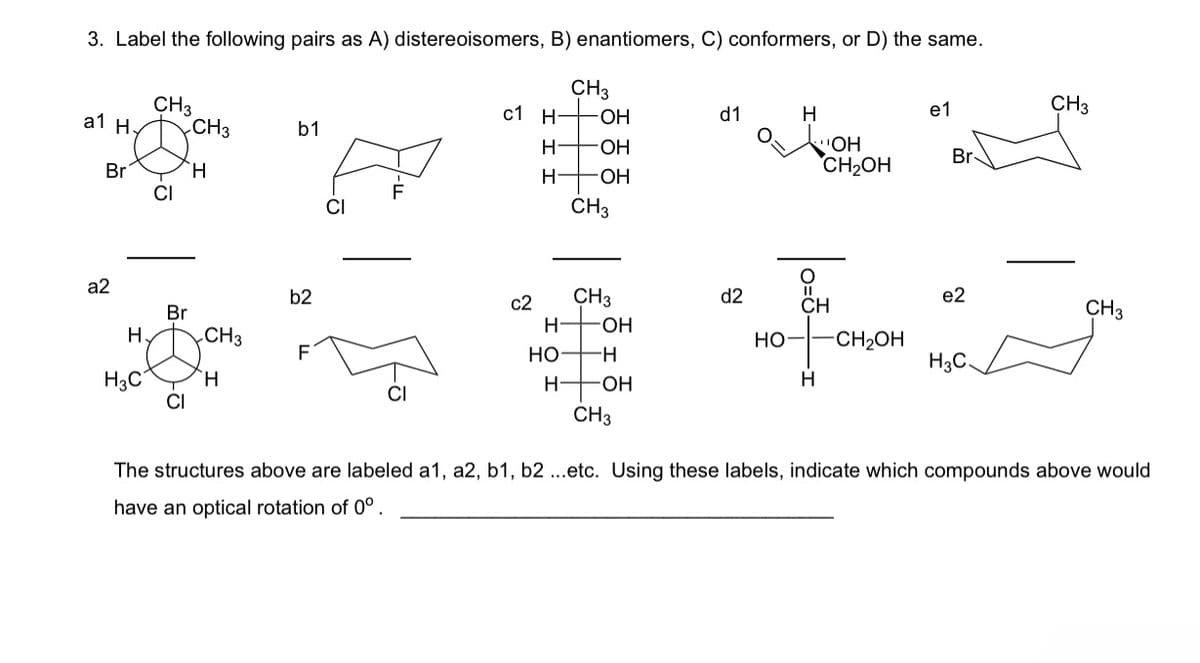 3. Label the following pairs as A) distereoisomers, B) enantiomers, C) conformers, or D) the same.
CH3
a1 H.
CH3
b1
Br
H
a2
CI
c1 H-
CH3
-OH
d1
H
e1
CH3
H-OH
OH
Br
CH2OH
H
-OH
CH3
b2
c2
CH3
d2
e2
CH
Br
CH 3
H
-OH
H
CH3
HO-
-CH2OH
F
HO
-H
H3C.
H3C
H
H-
-OH
H
CI
CH3
The structures above are labeled a1, a2, b1, b2 ...etc. Using these labels, indicate which compounds above would
have an optical rotation of 0°.