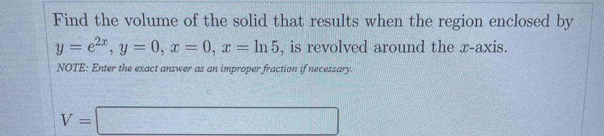 Find the volume of the solid that results when the region enclosed by
y = e²x, y=0, x=0, x= ln 5, is revolved around the x-axis.
NOTE: Enter the exact answer as an improper fraction if necessary.
V