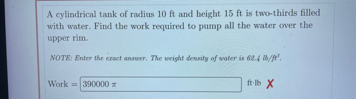 A cylindrical tank of radius 10 ft and height 15 ft is two-thirds filled
with water. Find the work required to pump all the water over the
upper rim.
NOTE: Enter the exact answer. The weight density of water is 62.4 lb/ft³.
Work 390000 T
ft-lb X