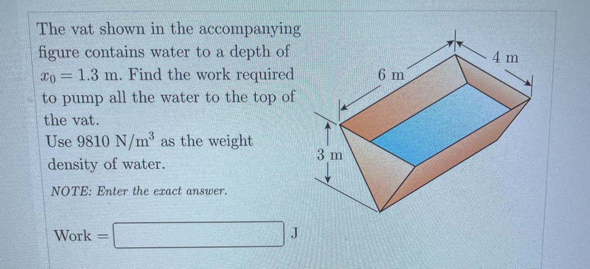 The vat shown in the accompanying
figure contains water to a depth of
xo 1.3 m. Find the work required
to pump all the water to the top of
the vat.
Use 9810 N/m³ as the weight
density of water.
NOTE: Enter the exact answer.
GIRIMARI.
Work
Mon
3 m
6 m
4 m