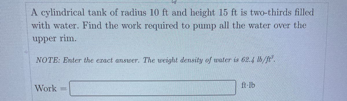 A cylindrical tank of radius 10 ft and height 15 ft is two-thirds filled
with water. Find the work required to pump all the water over the
upper rim.
NOTE: Enter the exact answer. The weight density of water is 62.4 lb/ft³.
Work
ft-lb