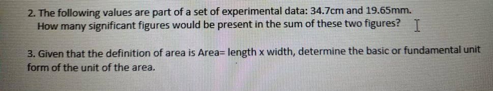 2. The following values are part of a set of experimental data: 34.7cm and 19.65mm.
How many significant figures would be present in the sum of these two figures? T
3. Given that the definition of area is Area3 length x width, determine the basic or fundamental unit
form of the unit of the area.
