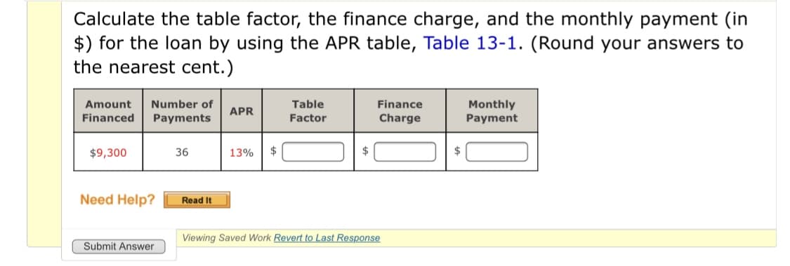 Calculate the table factor, the finance charge, and the monthly payment (in
$) for the loan by using the APR table, Table 13-1. (Round your answers to
the nearest cent.)
Monthly
Payment
Amount
Number of
Table
Finance
APR
Financed
Payments
Factor
Charge
$9,300
36
13%
$
Need Help?
Read It
Viewing Saved Work Revert to Last Response
Submit Answer
