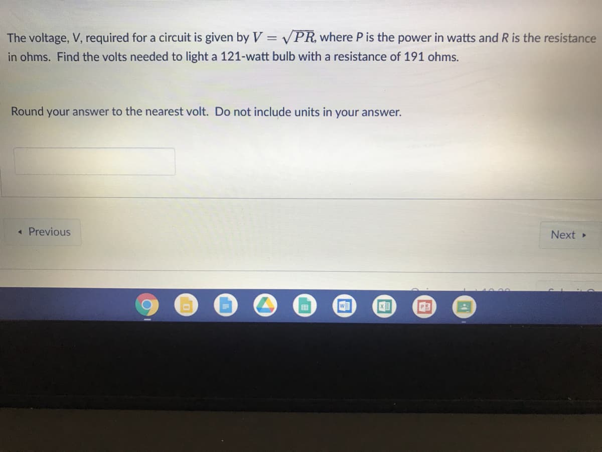 The voltage, V, required for a circuit is given by V = VPR, where P is the power in watts and R is the resistance
in ohms. Find the volts needed to light a 121-watt bulb with a resistance of 191 ohms.
Round your answer to the nearest volt. Do not include units in your answer.
« Previous
Next »
