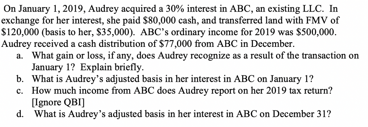 On January 1, 2019, Audrey acquired a 30% interest in ABC, an existing LLC. In
exchange for her interest, she paid $80,000 cash, and transferred land with FMV of
$120,000 (basis to her, $35,000). ABC's ordinary income for 2019 was $500,000.
Audrey received a cash distribution of $77,000 from ABC in December.
a. What gain or loss, if any, does Audrey recognize as a result of the transaction on
January 1? Explain briefly.
b. What is Audrey's adjusted basis in her interest in ABC on January 1?
c. How much income from ABC does Audrey report on her 2019 tax return?
[Ignore QBI]
d. What is Audrey's adjusted basis in her interest in ABC on December 31?
