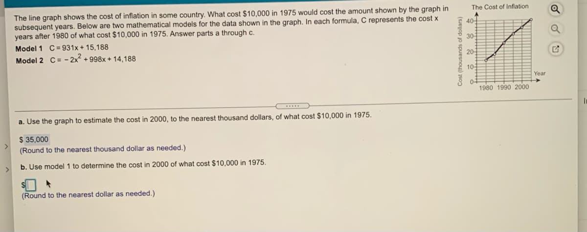 The line graph shows the cost of inflation in some country. What cost $10,000 in 1975 would cost the amount shown by the graph in
subsequent years. Below are two mathematical models for the data shown in the graph. In each formula, C represents the cost x
years after 1980 of what cost $10,000 in 1975. Answer parts a through c.
The Cost of Inflation
40-
30-
C = 931x + 15,188
Model 2 C= - 2x + 998x + 14,188
Model 1
20-
10-
Year
0-
1980 1990 2000
a. Use the graph to estimate the cost in 2000, to the nearest thousand dollars, of what cost $10,000 in 1975.
$ 35,000
<>
(Round to the nearest thousand dollar as needed.)
b. Use model 1 to determine the cost in 2000 of what cost $10,000 in 1975.
>
(Round to the nearest dollar as needed.)
Cost (thousands of dollars)
