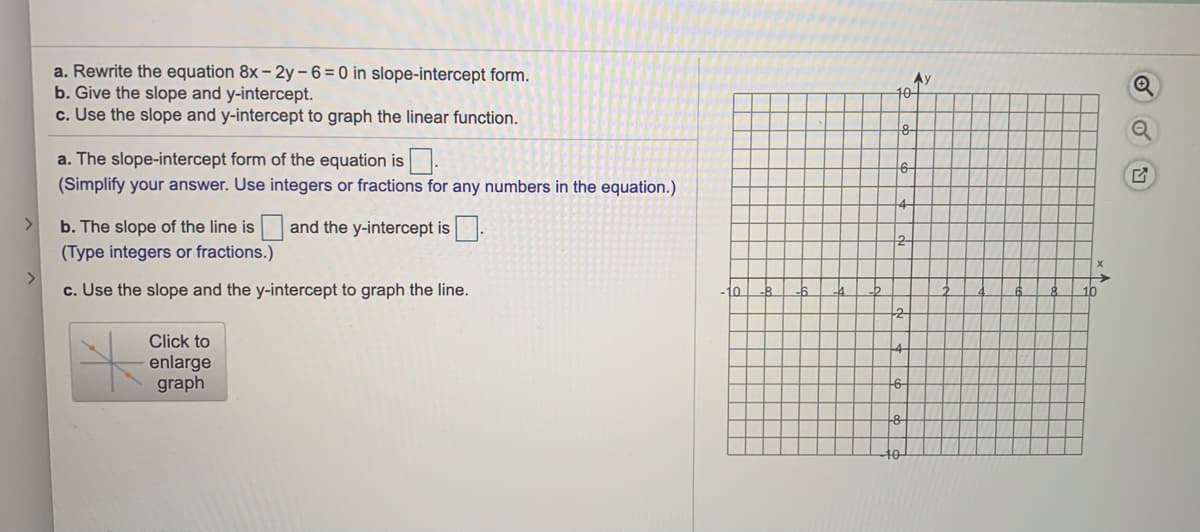 a. Rewrite the equation 8x – 2y-6=0 in slope-intercept form.
b. Give the slope and y-intercept.
c. Use the slope and y-intercept to graph the linear function.
Ay
10-
a. The slope-intercept form of the equation is.
(Simplify your answer. Use integers or fractions for any numbers in the equation.)
b. The slope of the line is and the y-intercept is .
2
(Type integers or fractions.)
>
c. Use the slope and the y-intercept to graph the line.
10
10
Click to
enlarge
graph
