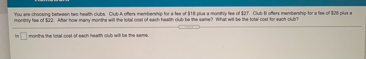 You are choosing between two health clubs. Club A offers membership for a fee of $18 plus a monthly fee of $27. Club B offers membership for a fee of $28 plus a
monthly fee of $22. After how many months will the total cost of each health club be the same? What will be the total cost for each club?
In months the total cost of each health club will be the same.
