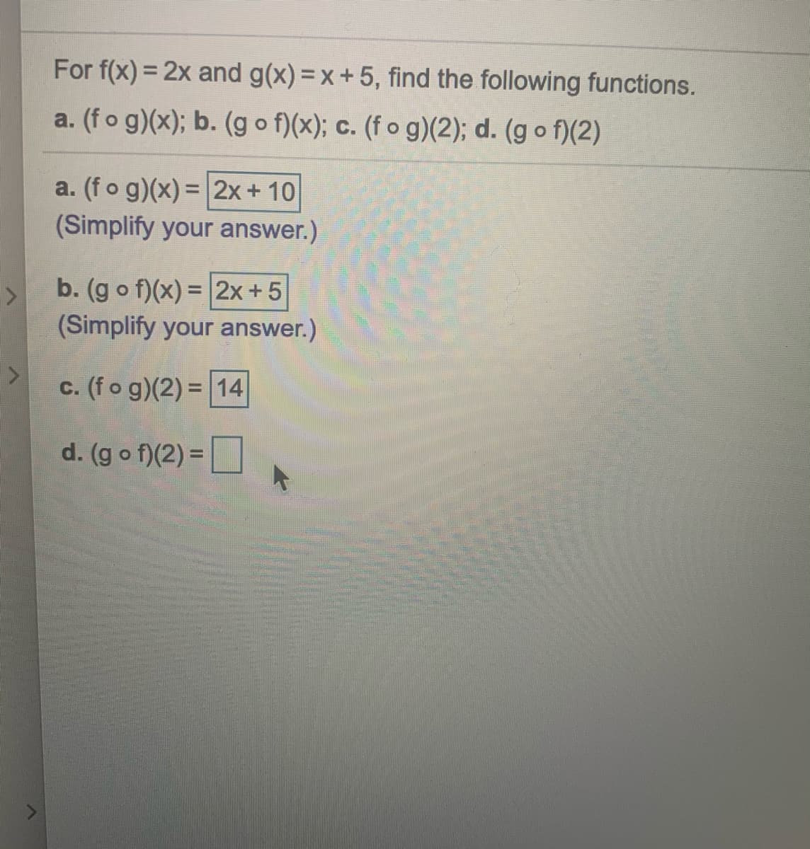 For f(x) = 2x and g(x) =x+5, find the following functions.
a. (fo g)(x); b. (g o f)(x); c. (f o g)(2); d. (g o f)(2)
a. (fo g)(x) = 2x+ 10
(Simplify your answer.)
b. (g o f)(x) = 2x+5
(Simplify your answer.)
c. (fo g)(2) = 14
d. (g o f)(2) =
