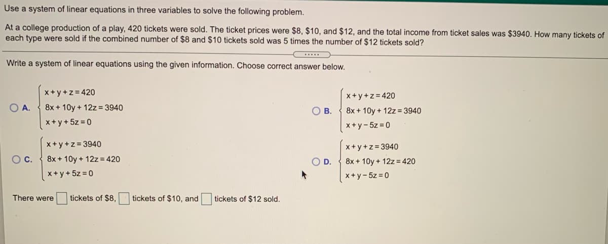 Use a system of linear equations in three variables to solve the following problem.
At a college production of a play, 420 tickets were sold. The ticket prices were $8, $10, and $12, and the total income from ticket sales was $3940. How many tickets of
each type were sold if the combined number of $8 and $10 tickets sold was 5 times the number of $12 tickets sold?
.....
Write a system of linear equations using the given information. Choose correct answer below.
x+y+z= 420
x+y+z = 420
OA.
8x + 10y + 12z = 3940
O B.
8x + 10y + 12z= 3940
x+ y+ 5z = 0
x+y- 5z = 0
x+ y+z = 3940
x + y +z = 3940
OC.
8x + 10y + 12z= 420
OD.
8x + 10y + 12z = 420
x+ y+5z = 0
x+y-5z = 0
There were
tickets of $8,
tickets of $10, and
tickets of $12 sold.
