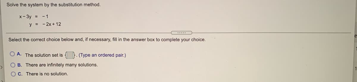 Solve the system by the substitution method.
x- 3y = - 1
y = - 2x + 12
.....
Select the correct choice below and, if necessary, fill in the answer box to complete your choice.
A. The solution set is { }. (Type an ordered pair.)
O B. There are infinitely many solutions.
1
O C. There is no solution.
