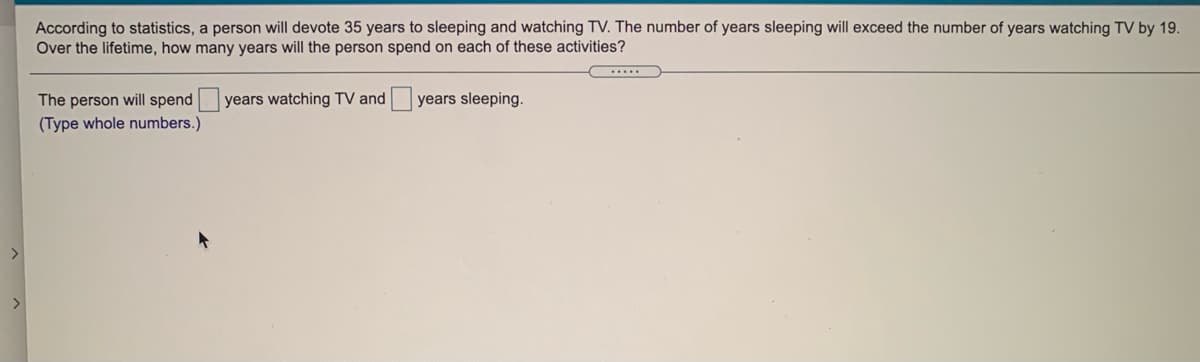 According to statistics, a person will devote 35 years to sleeping and watching TV. The number of years sleeping will exceed the number of years watching TV by 19.
Over the lifetime, how many years will the person spend on each of these activities?
The person will spend
years watching TV and
years sleeping.
(Type whole numbers.)
>
>
