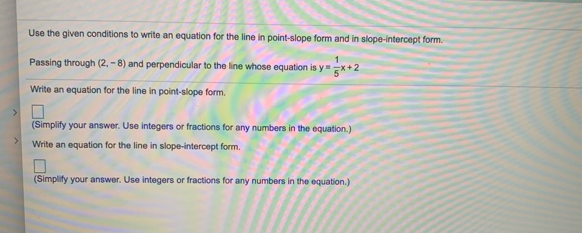 Use the given conditions to write an equation for the line in point-slope form and in slope-intercept form.
1
Passing through (2, – 8) and perpendicular to the line whose equation is y =
+2
Write an equation for the line in point-slope form.
<>
(Simplify your answer. Use integers or fractions for any numbers in the equation.)
Write an equation for the line in slope-intercept form.
(Simplify your answer. Use integers or fractions for any numbers in the equation.)
