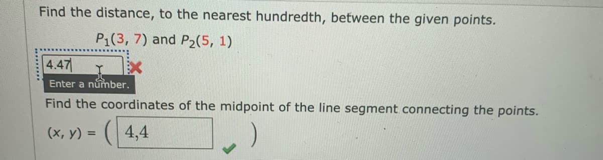 Find the distance, to the nearest hundredth, between the given points.
P1(3, 7) and P2(5, 1)
4.47
Enter a númber.
Find the coordinates of the midpoint of the line segment connecting the points.
(х, у) %3D
(4,4
