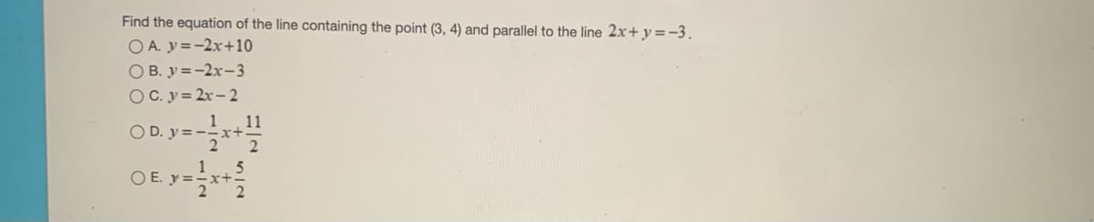 Find the equation of the line containing the point (3, 4) and parallel to the line 2x+y=-3.
O A. y=-2x+10
O B. y =-2x-3
O C. y= 2x- 2
O D. y= -**
1 11
x+.
OE y-
