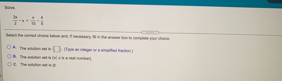 Solve.
3x
4
X =
10
.....
Select the correct choice below and, if necessary, fill in the answer box to complete your choice.
O A. The solution set is
(Type an integer or a simplified fraction.)
O B. The solution set is {x x is a real number}.
C. The solution set is Ø.
