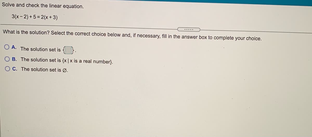 Solve and check the linear equation.
3(x- 2) + 5 = 2(x + 3)
What is the solution? Select the correct choice below and, if necessary, fill in the answer box to complete your choice.
A. The solution set is {}.
B. The solution set is {x |x is a real number}.
C. The solution set is Ø.
