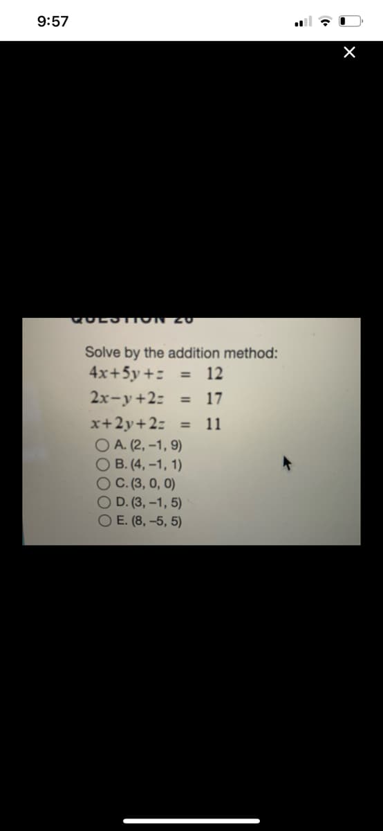 9:57
GULST ION 20
Solve by the addition method:
4x+5y +: =
12
2x-y+2:
17
%3D
x+2y+2: =
O A. (2, -1, 9)
O B. (4, -1, 1)
OC. (3, 0, 0)
O D. (3, –1, 5)
O E. (8, –5, 5)
11
