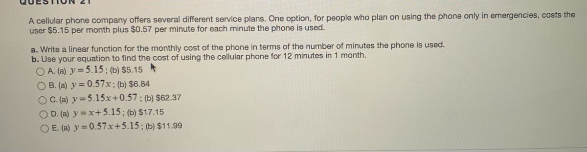 A cellular phone company offers several different service plans. One option, for people who plan on using the phone only in emergencies, costs the
user $5.15 per month plus $0.57 per minute for each minute the phone is used.
a. Write a linear function for the monthly cost of the phone in terms of the number of minutes the phone is used.
b. Use your equation to find the cost of using the cellular phone for 12 minutes in 1 month.
O A. (a) y=5.15; (b) $5.15
O B. (a) y = 0.57x; (b) $6.84
OC.(a) y =5.15x+0.57; (b) $62.37
O D. (a) y = x+5.15; (b) $17.15
O E. (a) y = 0.57x+5.15; (b) $11.99
