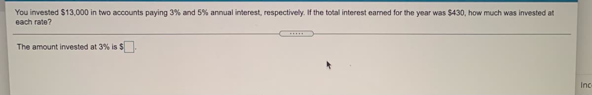 You invested $13,000 in two accounts paying 3% and 5% annual interest, respectively. If the total interest earned for the year was $430, how much was invested at
each rate?
.....
The amount invested at 3% is $
Inc
