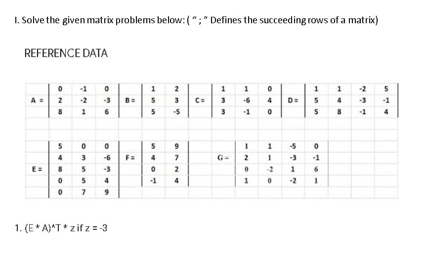 I. Solve the given matrix problems below: ( "; " Defines the succeeding rows of a matrix)
REFERENCE DATA
-1
1
2
1
1
1
1
-2
A =
2
-2
-3
B =
5
3
C=
3
-6
4
D=
5
4
-3
-1
8
1
6
5
-5
3
-1
5
8
-1
4
5
5
9
1
-5
4
3
-6
F=
4
7
G=
1
-3
-1
E =
8
5
-3
2
-2
1
6
5
4
-1
1
-2
1
9
1. (E* A)^T * z if z = -3
