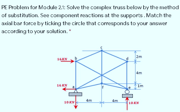 PE Problem for Module 2.1: Solve the complex truss below by the method
of substitution. See component reactions at the supports. Match the
axial bar force by ticking the circle that corresponds to your answer
according to your solution. *
2m
16KN
b
4m
16 KN
1m
4m
4m
10 KN
10 KN

